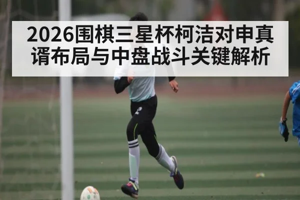 2026围棋三星杯柯洁对申真谞布局与中盘战斗关键解析